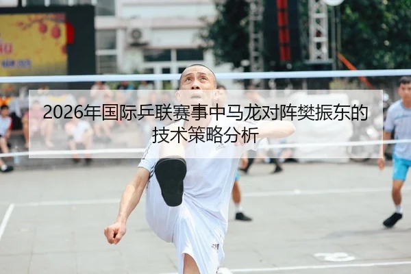 2026年国际乒联赛事中马龙对阵樊振东的技术策略分析