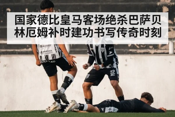 国家德比皇马客场绝杀巴萨贝林厄姆补时建功书写传奇时刻