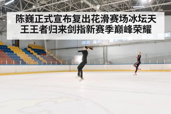 陈巍正式宣布复出花滑赛场冰坛天王王者归来剑指新赛季巅峰荣耀